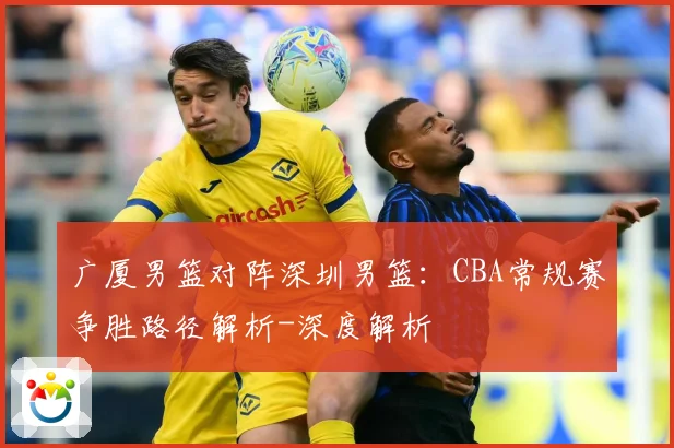 广厦男篮对阵深圳男篮：CBA常规赛争胜路径解析-深度解析