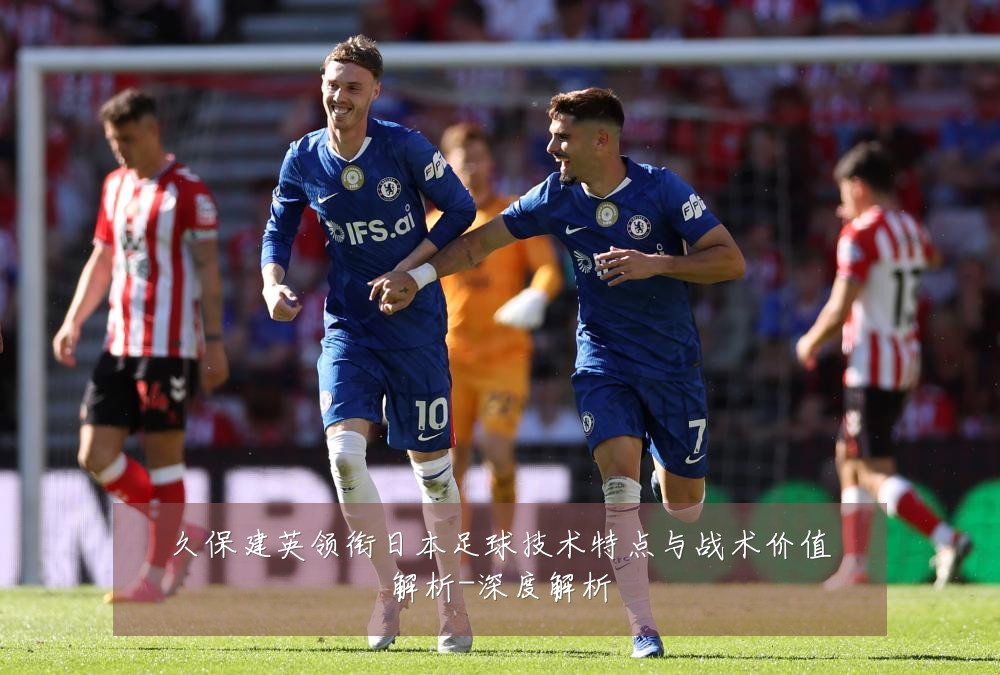 久保建英领衔日本足球技术特点与战术价值解析-深度解析